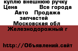куплю внешнюю ручку › Цена ­ 2 000 - Все города Авто » Продажа запчастей   . Московская обл.,Железнодорожный г.